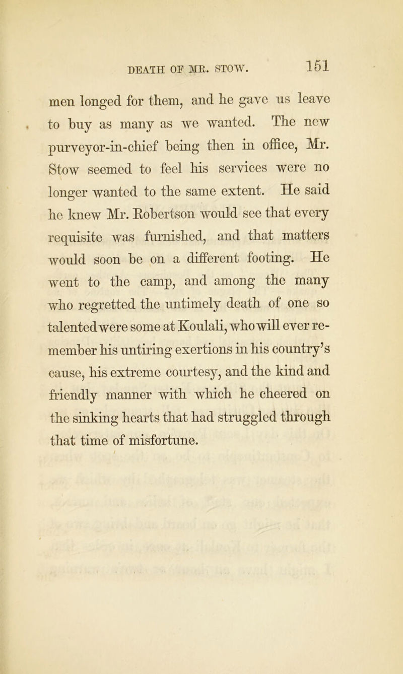 DEATH OE ME. STOW. men longed for them, and lie gave ns leave to buy as many as we wanted. The new pnrveyor-in-chief being then in office, Mr. Stow seemed to feel his services were no longer wanted to the same extent. He said he knew Mr. Eobertson would see that every requisite was furnished, and that matters would soon be on a different footing. He went to the camp, and among the many who regretted the untimely death of one so talented were some at Koulali, who will ever re- member his untiring exertions in his country’s cause, his extreme courtesy, and the kind and friendly manner with which he cheered on the sinking hearts that had struggled through that time of misfortune.