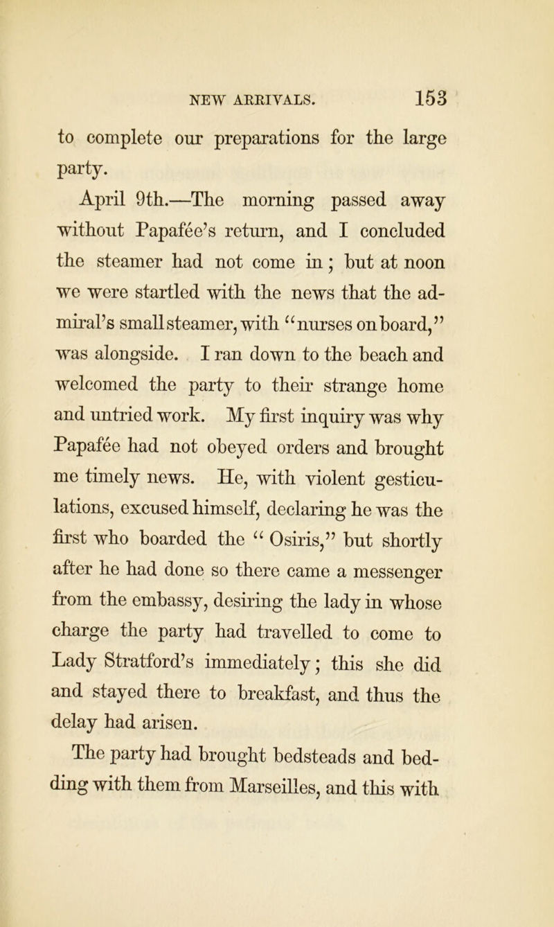 to complete our preparations for the large party. April 9th.—The morning passed away without Papafee’s return, and I concluded the steamer had not come in; but at noon we were startled with the news that the ad- miraFs small steamer, with “nurses onboard,” was alongside. I ran down to the beach and welcomed the party to their strange home and untried work. My first inquiry was why Papafee had not obeyed orders and brought me timely news. He, with violent gesticu- lations, excused himself, declaring he was the first who boarded the “ Osiris,” but shortly after he had done so there came a messenger from the embassy, desiring the lady in whose charge the party had travelled to come to Lady Stratford’s immediately; this she did and stayed there to breakfast, and thus the delay had arisen. The party had brought bedsteads and bed- ding with them from Marseilles, and this with