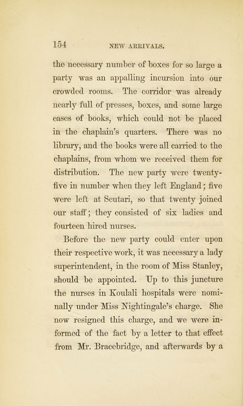 the necessary number of boxes for so large a party was an appalling incursion into our crowded rooms. The corridor was already nearly full of presses, boxes, and some large cases of books, which could not be placed in the chaplain’s quarters. There was no library, and the books were all carried to the chaplains, from whom we received them for distribution. The new party were twenty- five in number when they left England; five were left at Scutari, so that twenty joined our staff; they consisted of six ladies and fourteen hired nurses. Before the new party could enter upon their respective work, it was necessary a lady superintendent, in the room of Miss Stanley, should be appointed. Up to this juncture the nurses in Koulali hospitals were nomi- nally under Miss Nightingale’s charge. She now resigned this charge, and we were in- formed of the fact by a letter to that effect from Mr. Bracebridge, and afterwards by a