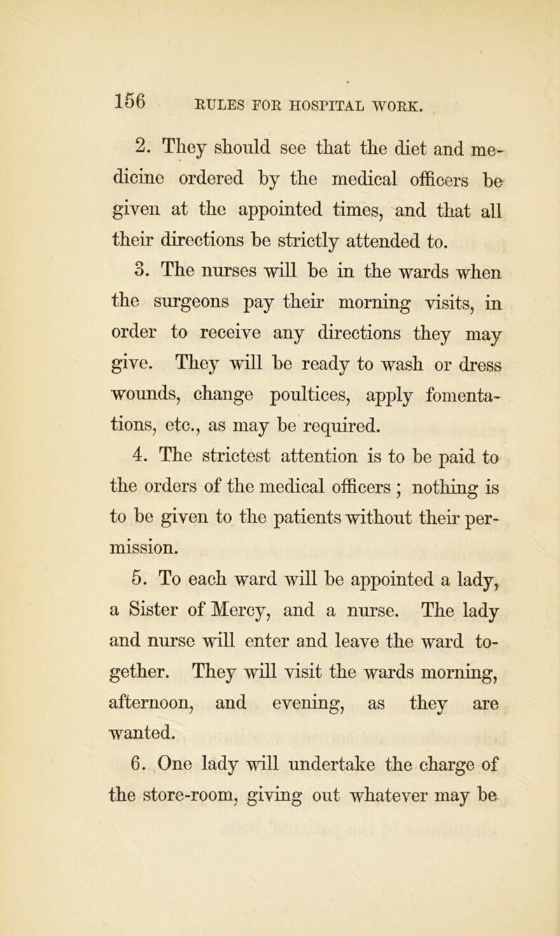 RULES FOR HOSPITAL WORK. 2. They should see that the diet and me- dicine ordered by the medical officers be given at the appointed times, and that all their directions be strictly attended to. 3. The nurses will be in the wards when the surgeons pay their morning visits, in order to receive any directions they may give. They will be ready to wash or dress wounds, change poultices, apply fomenta- tions, etc., as may be required. 4. The strictest attention is to be paid to the orders of the medical officers ; nothing is to be given to the patients without their per- mission. 5. To each ward will be appointed a lady, a Sister of Mercy, and a nurse. The lady and nurse will enter and leave the ward to- gether. They will visit the wards morning, afternoon, and evening, as they are wanted. 6. One lady will undertake the charge of the store-room, giving out whatever may be