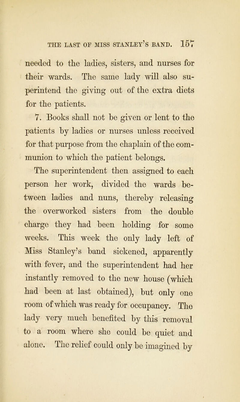 needed to the ladies, sisters, and nurses for their wards. The same lady will also su- perintend the giving out of the extra diets for the patients. 7. Books shall not he given or lent to the patients by ladies or nurses unless received for that purpose from the chaplain of the com- munion to which the patient belongs. The superintendent then assigned to each person her work, divided the wards be- tween ladies and nuns, thereby releasing the overworked sisters from the double charge they had been holding for some weeks. This week the only lady left of Miss Stanley’s band sickened, apparently with fever, and the superintendent had her instantly removed to the new house (which had been at last obtained), but only one room of which was ready for occupancy. The lady very much benefited by this removal to a room where she could be quiet and alone. The relief could only be imagined by