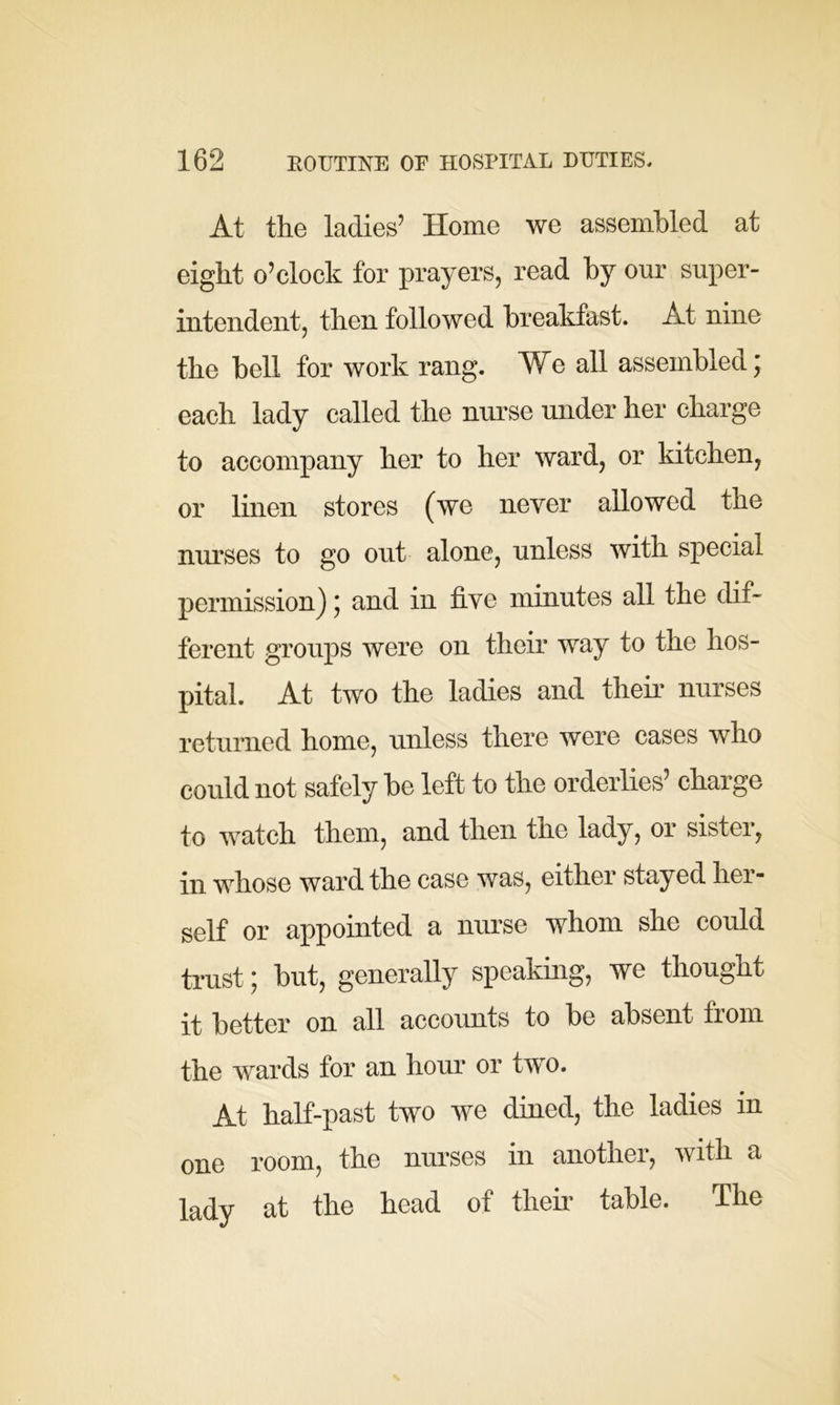 At the ladies’ Home we assembled at eight o’clock for prayers, read by our super- intendent, then followed breakfast. At nine the bell for work rang. We all assembled; each lady called the nurse under her charge to accompany her to her ward, or kitchen, or linen stores (we never allowed the nurses to go out alone, unless with special permission); and in five minutes all the dif- ferent groups were on their way to the hos- pital. At two the ladies and their nurses returned home, unless there were cases who could not safely be left to the orderlies’ charge to watch them, and then the lady, or sister, in whose ward the case was, either stayed her- self or appointed a nurse whom she could trust; but, generally speaking, we thought it better on all accounts to be absent from the wards for an hour or two. At half-past two we dined, the ladies in one room, the nurses in another, with a lady at the head of their table. The