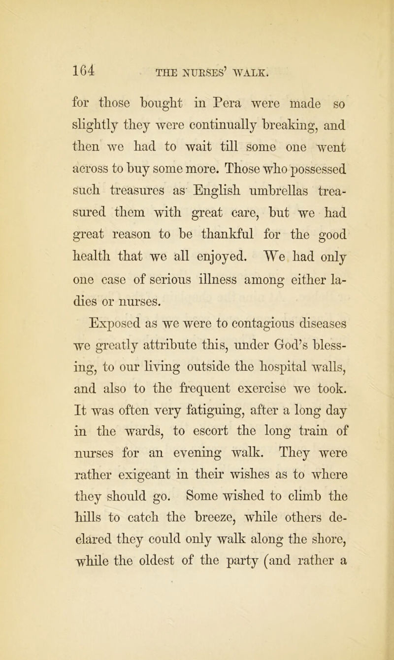 for those bought in Pera were made so slightly they were continually breaking, and then we had to wait till some one went across to buy some more. Those who possessed such treasures as English umbrellas trea- sured them with great care, but we had great reason to be thankful for the good health that we all enjoyed. We had only one case of serious illness among either la- dies or nurses. Exposed as we were to contagious diseases we greatly attribute this, under God’s bless- ing, to our living outside the hospital walls, and also to the frequent exercise we took. It was often very fatiguing, after a long day in the wards, to escort the long train of nurses for an evening walk. They were rather exigeant in their wishes as to where they should go. Some wished to climb the hills to catch the breeze, while others de- clared they could only walk along the shore, while the oldest of the party (and rather a