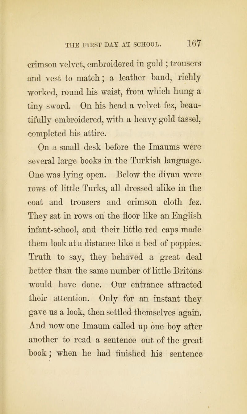 THE FIRST DAY AT SCHOOL. 1G7 crimson velvet, embroidered in gold ; trousers and vest to match * a leather band, richly worked, round his waist, from which hung a tiny sword. On his head a velvet fez, beau- tifully embroidered, with a heavy gold tassel, completed his attire. On a small desk before the Imamus were several large books in the Turkish language. One was lying open. Below the divan were rows of little Turks, all dressed alike in the coat and trousers and crimson cloth fez. They sat in rows on the floor like an English infant-school, and their little red caps made them look at a distance like a bed of poppies. Truth to say, they behaved a great deal better than the same number of little Britons would have done. Our entrance attracted their attention. Only for an instant they gave us a look, then settled themselves again. And now one Imaum called up one boy after another to read a sentence out of the great book * when he had finished his sentence