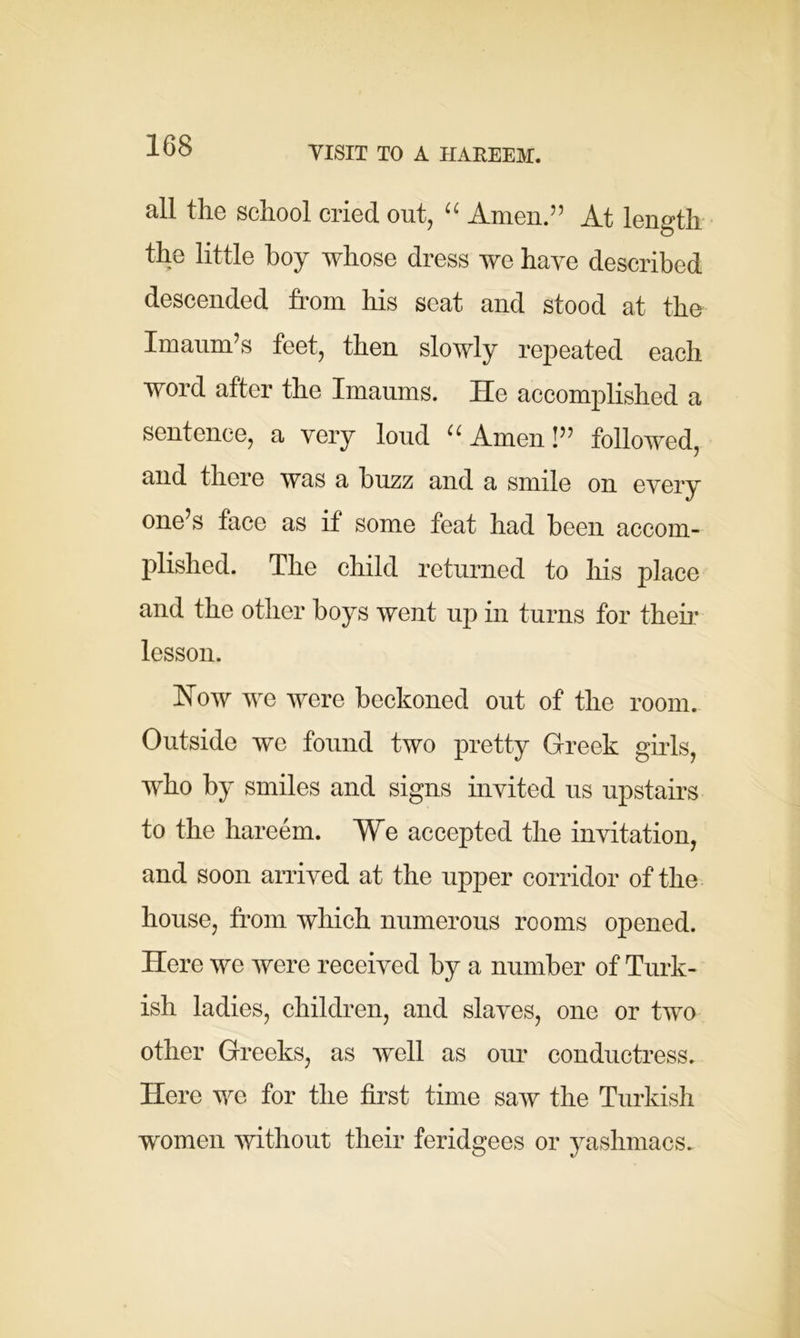 all the school cried out, “ Amen.” At length the little boy whose dress we have described descended from his seat and stood at the Imaum’s feet, then slowly repeated each word after the Imaums. He accomplished a sentence, a very loud u Amen!” followed, and there was a buzz and a smile on every one’s face as if some feat had been accom- plished. The child returned to his place and the other boys went up in turns for their lesson. How we were beckoned out of the room. Outside we found two pretty Greek girls, who by smiles and signs invited us upstairs to the hareem. We accepted the invitation, and soon arrived at the upper corridor of the house, from which numerous rooms opened. Here we were received by a number of Turk- ish ladies, children, and slaves, one or two other Greeks, as well as our conductress. Here we for the first time saw the Turkish women without their feridgees or yashmacs.
