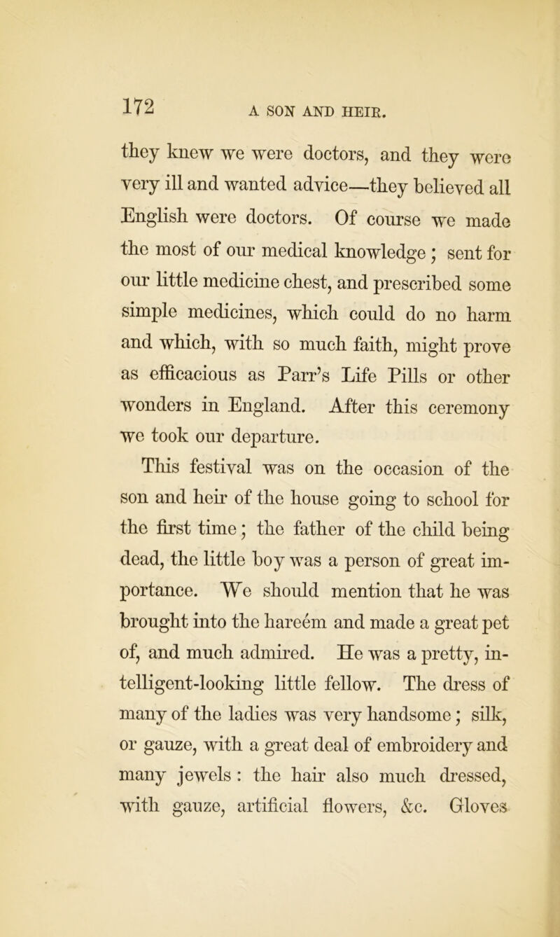A SON AND HEIR. they knew we were doctors, and they were very ill and wanted advice—they believed all English were doctors. Of course we made the most of our medical knowledge ; sent for our little medicine chest, and prescribed some simple medicines, which could do no harm and which, with so much faith, might prove as efficacious as Parr’s Life Pills or other wonders in England. After this ceremony we took our departure. This festival was on the occasion of the son and heir of the house going to school for the first time; the father of the child being dead, the little boy was a person of great im- portance. We should mention that he was brought into the hareem and made a great pet of, and much admired. He was a pretty, in- telligent-looking little fellow. The dress of many of the ladies was very handsome; silk, or gauze, with a great deal of embroidery and many jewels : the hair also much dressed, with gauze, artificial flowers, &c. Gloves