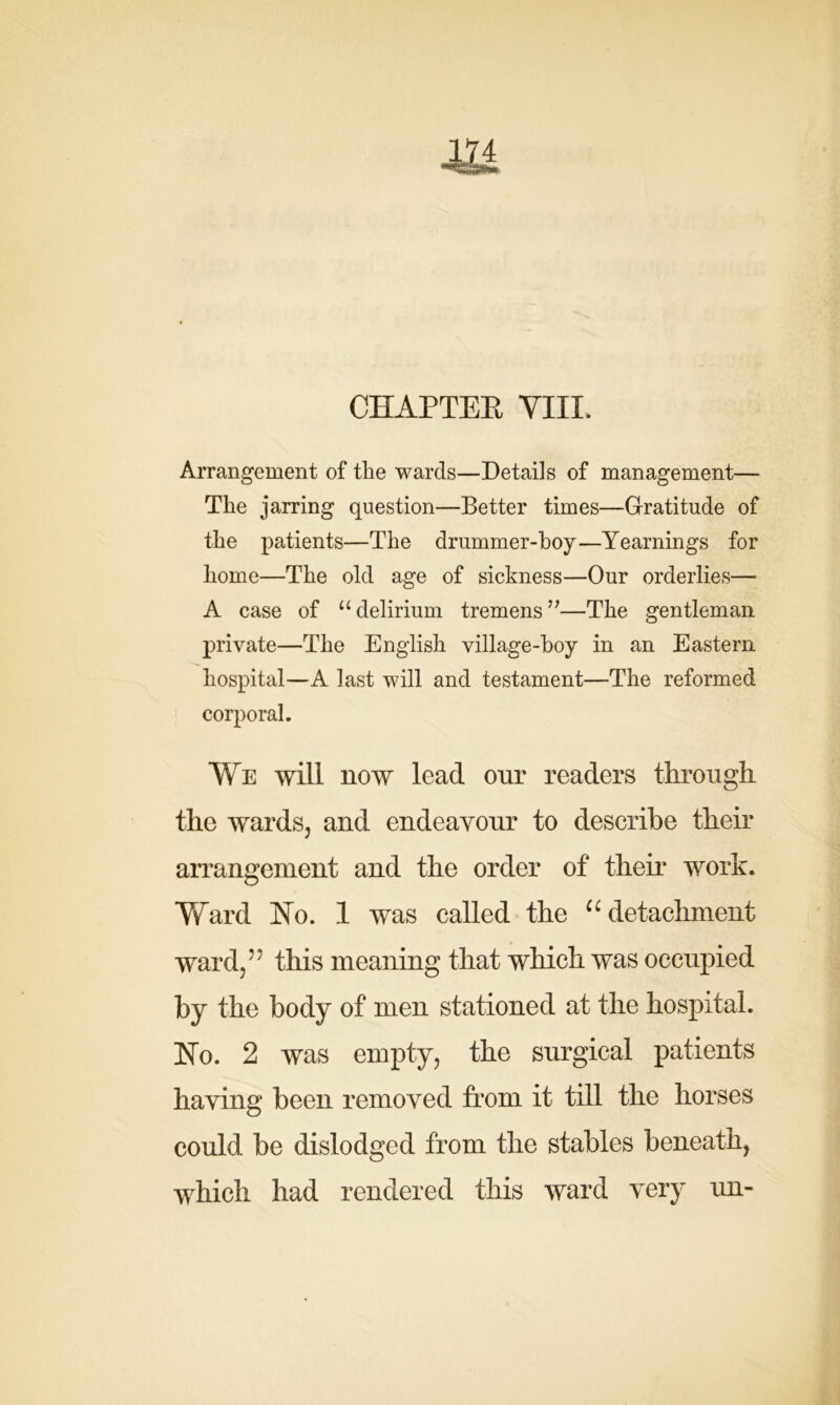 m CHAPTER VIII. Arrangement of the wards—Details of management— The jarring question—Better times—Gratitude of the patients—The drummer-hoy—Yearnings for home—The old age of sickness—Our orderlies—• A case of “delirium tremens”—The gentleman private—The English village-hoy in an Eastern hospital—A last will and testament—The reformed corporal. We will now lead our readers through the wards, and endeavour to describe their arrangement and the order of their work. Ward No. 1 was called the “ detachment ward,?' this meaning that which was occupied by the body of men stationed at the hospital. No. 2 was empty, the surgical patients having been removed from it till the horses could be dislodged from the stables beneath, which had rendered this ward very un-