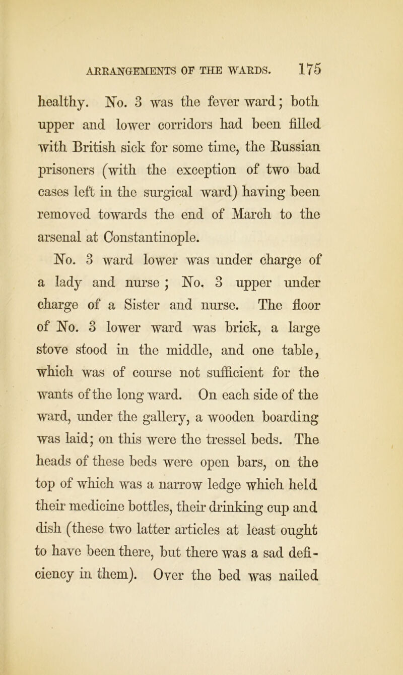 healthy. No. 3 was the fever ward; both upper and lower corridors had been filled with British sick for some time, the Bussian prisoners (with the exception of two bad cases left in the surgical ward) having been removed towards the end of March to the arsenal at Constantinople. No. 3 ward lower was under charge of a lady and nurse; No. 3 upper under charge of a Sister and nurse. The floor of No. 3 lower ward was brick, a large stove stood in the middle, and one table, which was of course not sufficient for the wants of the long ward. On each side of the ward, under the gallery, a wooden boarding was laid; on this were the tressel beds. The heads of these beds were open bars, on the top of which was a narrow ledge which held their medicine bottles, their drinking cup and dish (these two latter articles at least ought to have been there, but there was a sad defi- ciency in them). Over the bed was nailed
