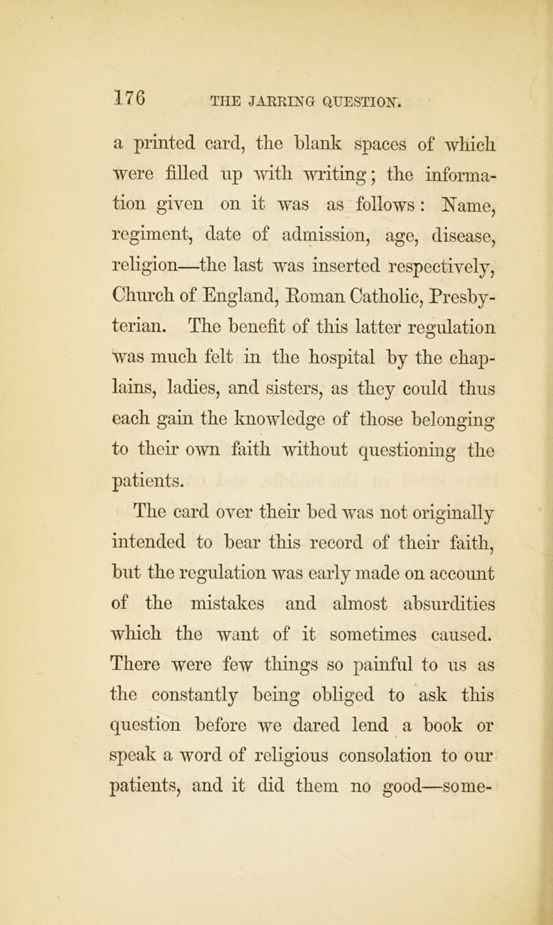 THE JARRING QUESTION. a printed card, the blank spaces of which were filled up with writing; the informa- tion given on it was as follows: Name, regiment, date of admission, age, disease, religion—the last was inserted respectively, Church of England, Eoman Catholic, Presby- terian. The benefit of this latter regulation was much felt in the hospital by the chap- lains, ladies, and sisters, as they could thus each gain the knowledge of those belonging to their own faith without questioning the patients. The card over their bed was not originally intended to bear this record of their faith, but the regulation was early made on account of the mistakes and almost absurdities which the want of it sometimes caused. There were few things so painful to us as the constantly being obliged to ask this question before we dared lend a book or speak a word of religious consolation to our patients, and it did them no good—some-