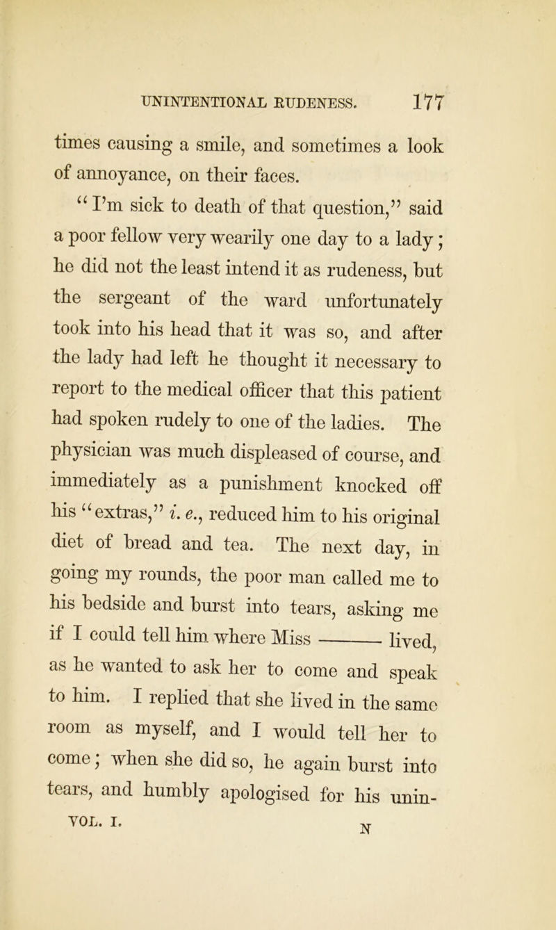 times causing a smile, and sometimes a look of annoyance, on their faces. u I’m sick to death of that question,” said a poor fellow very wearily one day to a lady ; he did not the least intend it as rudeness, but the sergeant of the ward unfortunately took into his head that it was so, and after the lady had left he thought it necessary to report to the medical officer that this patient had spoken rudely to one of the ladies. The physician was much displeased of course, and immediately as a punishment knocked off his “ extras,” i. e., reduced him to his original diet of bread and tea. The next day, in going my rounds, the poor man called me to his bedside and burst into tears, asking me if I could tell him where Miss lived, as no Avanted to ask her to come and speak to him. X leplied that she lived in the same room as myself, and X would tell her to come; when she did so, he again burst into teais, and humbly apologised tor his unin- VOL. i.