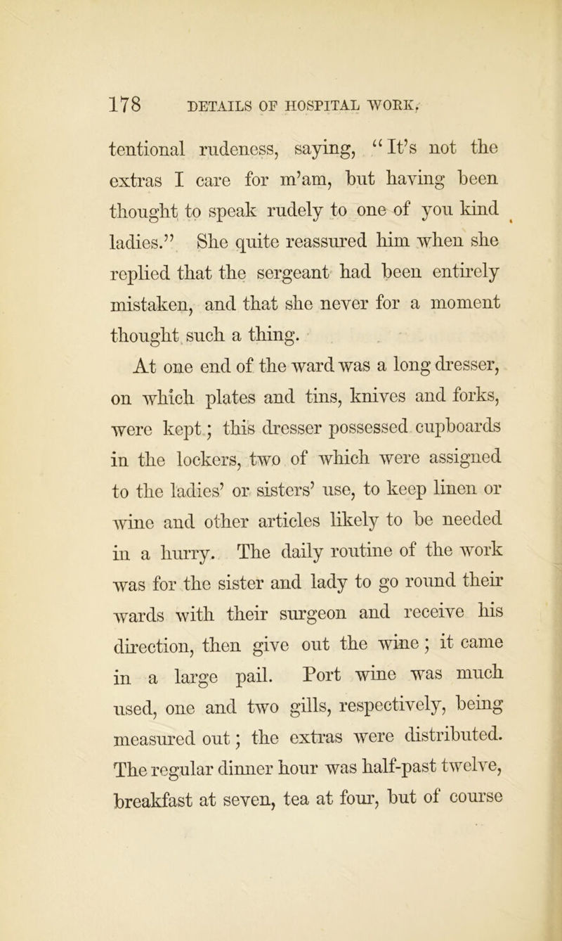 tentional rudeness, saying, u It’s not the extras I care for in’am, but haying been thought to speak rudely to one of you kind ladies.” She quite reassured him when she replied that the sergeant had been entirely mistaken, and that she never for a moment thought such a thing. At one end of the ward was a long dresser, on which plates and tins, knives and forks, were kept; this dresser possessed cupboards in the lockers, two of which were assigned to the ladies’ or sisters’ use, to keep linen or wine and other articles likely to be needed in a hurry. The daily routine of the work was for the sister and lady to go round then- wards with their surgeon and receive his direction, then give out the wine; it came in a large pail. Port wine was much used, one and two gills, respectively, being measured out * the extras were distributed. The regular dinner hour was half-past twelve, breakfast at seven, tea at four, but of course