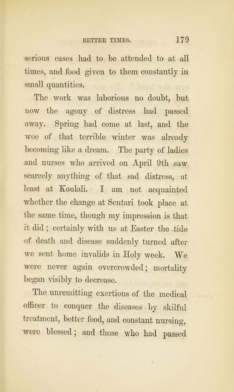 serious cases had to be attended to at all times, and food given to them constantly in small quantities. The work was laborious no doubt, but now the agony of distress had passed away. Spring had come at last, and the woe of that terrible winter was already becoming like a dream. The party of ladies and nurses who arrived on April 9th saw scarcely anything of that sad distress, at least at Koulali. ■ I am not acquainted whether the change at Scutari took place at the same time, though my impression is that it did; certainly with us at Easter the tide of death and disease suddenly turned after we sent home invalids in Holy week. We were never again overcrowded; mortality began visibly to decrease. The unremitting exertions of the medical officer to conquer the diseases by skilful treatment, better food, and constant nursing, were blessed; and those who had passed