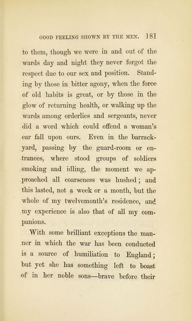 to them, though we were in and out of the wards day and night they never forgot the respect due to our sex and position. Stand- ing by those in bitter agony, when the force of old habits is great, or by those in the glow of returning health, or walking up the wards among orderlies and sergeants, never did a word which could offend a woman’s ear fall upon ours. Even in the barrack- yard, passing by the guard-room or en- trances, where stood groups of soldiers smoking and idling, the moment we ap- proached all coarseness was hushed; and this lasted, not a week or a month, but the whole of my twelvemonth’s residence, and my experience is also that of all my com- panions. With some brilliant exceptions the man- ner in which the war has been conducted is a source of humiliation to England; but yet she has something left to boast of in her noble sons—brave before their