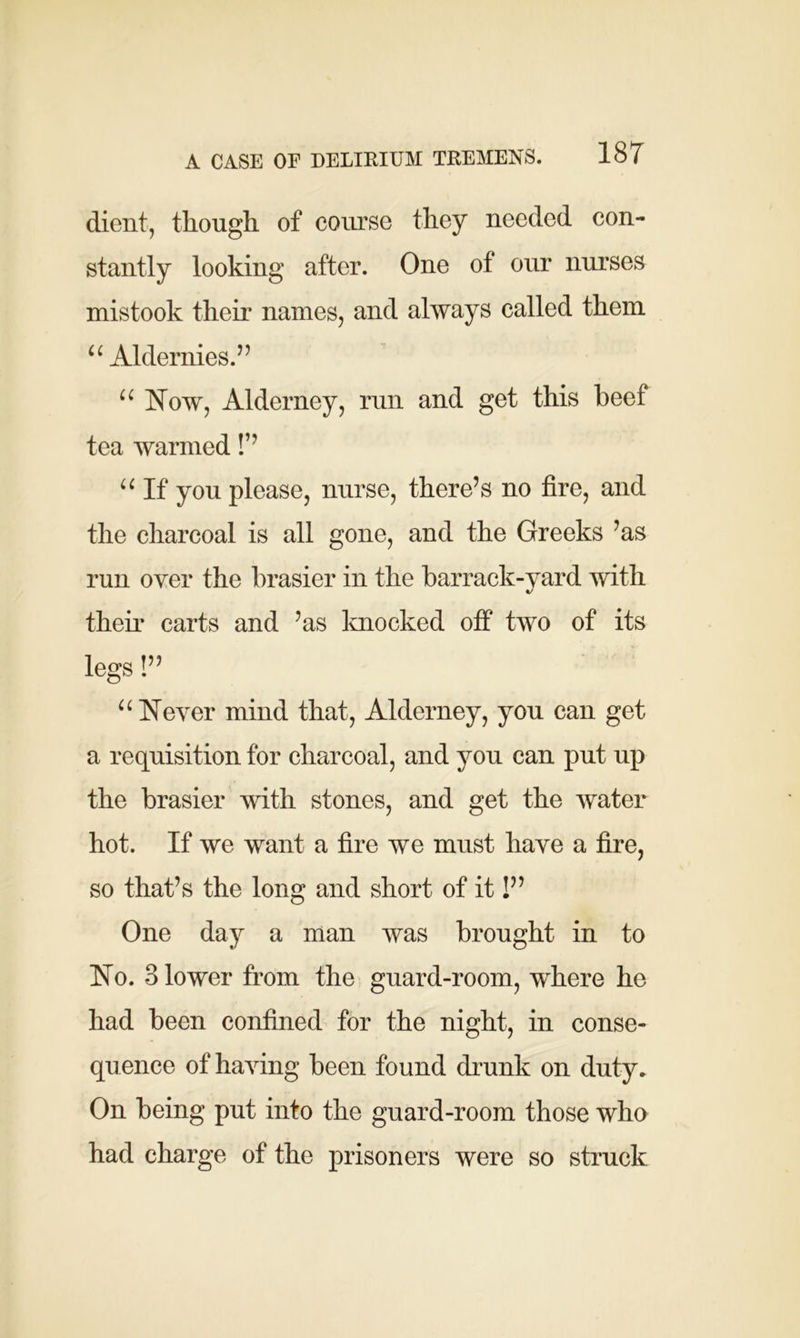 client, though of course they needed con- stantly looking after. One of our nurses mistook their names, and always called them u Aldernies.” u Now, Alderney, run and get this beef tea warmed !’’ “ If you please, nurse, there’s no fire, and the charcoal is all gone, and the Greeks ’as run oyer the brasier in the barrack-yard with their carts and ’as knocked off two of its legs!” “ Never mind that, Alderney, you can get a requisition for charcoal, and you can put up the brasier with stones, and get the water hot. If we want a fire we must have a fire, so that’s the long and short of it!” One day a man was brought in to No. 3 lower from the guard-room, where he had been confined for the night, in conse- quence of having been found drunk on duty. On being put into the guard-room those who had charge of the prisoners were so struck