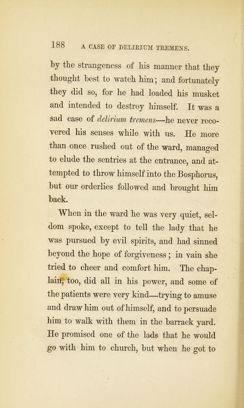 by the strangeness of his manner that they thought best to watch him; and fortunately they did so, for he had loaded his musket and intended to destroy himself. It was a sad case of delirium tremens—he never reco- vered his senses while with us. He more than once rushed out of the ward, managed to elude the sentries at the entrance, and at- tempted to throw himself into the Bosphorus, but our orderlies followed and brought him back. When in the ward he was very quiet, sel- dom spoke, except to tell the lady that he was pursued by evil spirits, and had sinned beyond the hope of forgiveness ; in vain she tried to cheer and comfort him. The chap- lain^ too, did all in his power, and some of the patients were very kind—trying to amuse and draw him out of himself, and to persuade him to walk with them in the barrack yard. He promised one of the lads that he would go with him to church, but when he got to
