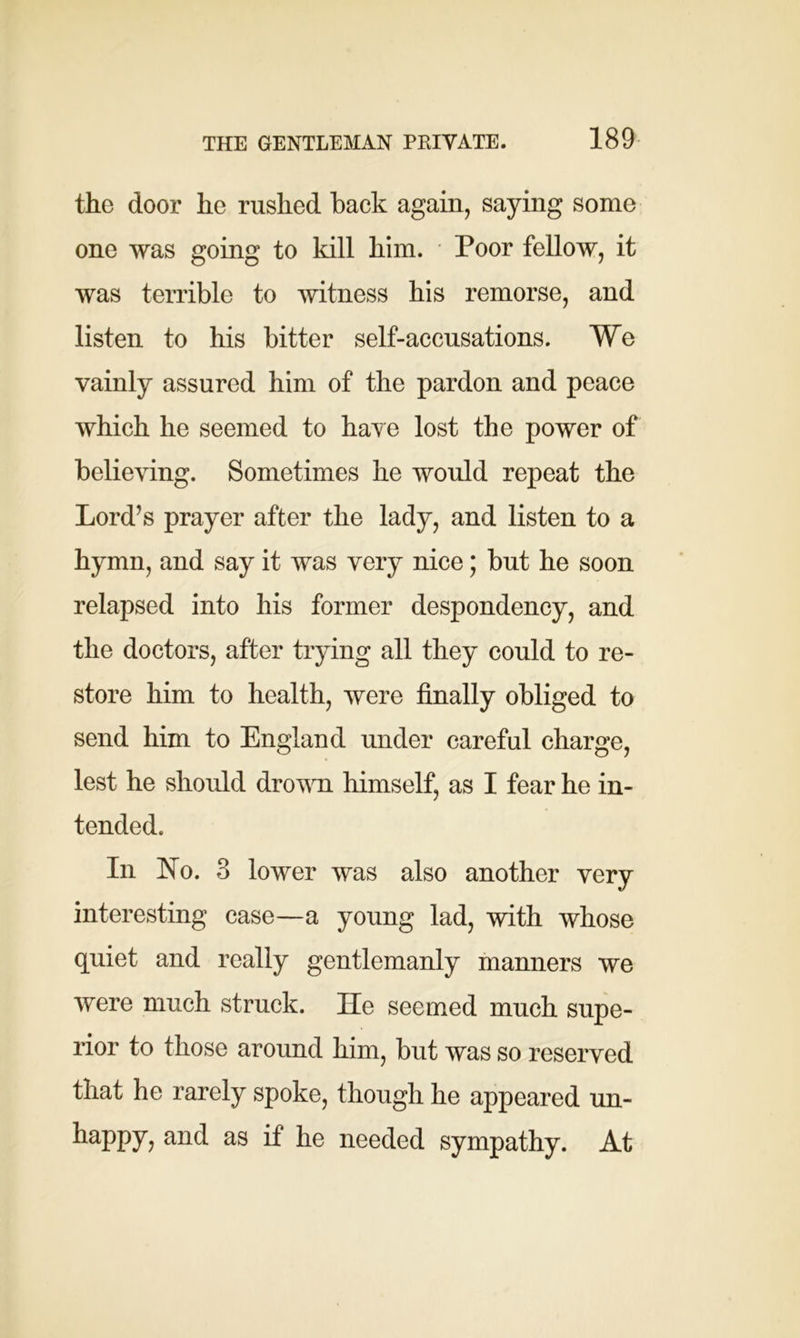 the door he rushed back again, saying some one was going to kill him. Poor fellow, it was terrible to witness his remorse, and listen to his bitter self-accusations. We vainly assured him of the pardon and peace which he seemed to have lost the power of believing. Sometimes he would repeat the Lord’s prayer after the lady, and listen to a hymn, and say it was very nice; but he soon relapsed into his former despondency, and the doctors, after trying all they could to re- store him to health, were finally obliged to send him to England under careful charge, lest he should drown himself, as I fear he in- tended. In No. 3 lower was also another very interesting case—a young lad, with whose quiet and really gentlemanly manners we were much struck. He seemed much supe- rior to those around him, but was so reserved that he rarely spoke, though he appeared un- happy, and as if he needed sympathy. At