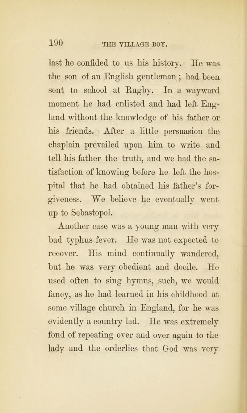 last he confided to ns his history. He was the son of an English gentleman ; had been sent to school at Rugby. In a wayward moment he had enlisted and had left Eng- land without the knowledge of his father or his friends. After a little persuasion the chaplain prevailed upon him to write and tell his father the truth, and we had the sa- tisfaction of knowing before he left the hos- pital that he had obtained his father’s for- giveness. We believe he eventually went up to Sebastopol. Another case Avas a young man with very bad typhus fever. He was not expected to recover. His mind continually wandered, but he was very obedient and docile. He used often to sing hymns, such, we would fancy, as he had learned in his childhood at 4 some village church in England, for he was evidently a country lad. He was extremely fond of repeating over and over again to the lady and the orderlies that God was very