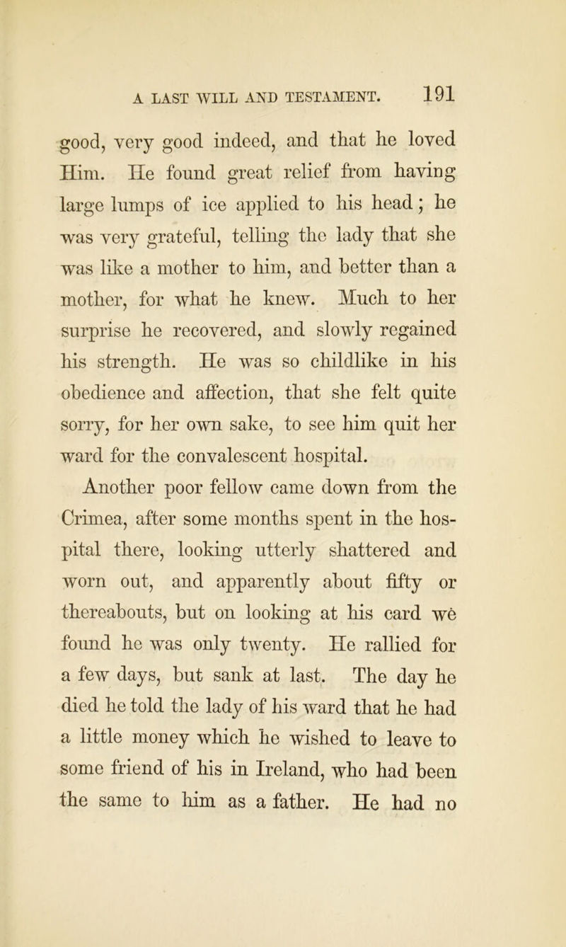 good, very good indeed, and that he loved Him. He found great relief from having large lumps of ice applied to his head; he was very grateful, telling the lady that she was like a mother to him, and better than a mother, for what he knew. Much to her surprise he recovered, and slowly regained his strength. He was so childlike in his obedience and affection, that she felt quite sorry, for her own sake, to see him quit her ward for the convalescent hospital. Another poor fellow came down from the Crimea, after some months spent in the hos- pital there, looking utterly shattered and worn out, and apparently about fifty or thereabouts, but on looking at his card we found he was only twenty. He rallied for a few days, but sank at last. The day he died he told the lady of his ward that he had a little money which he wished to leave to some friend of his in Ireland, who had been the same to him as a father. He had no