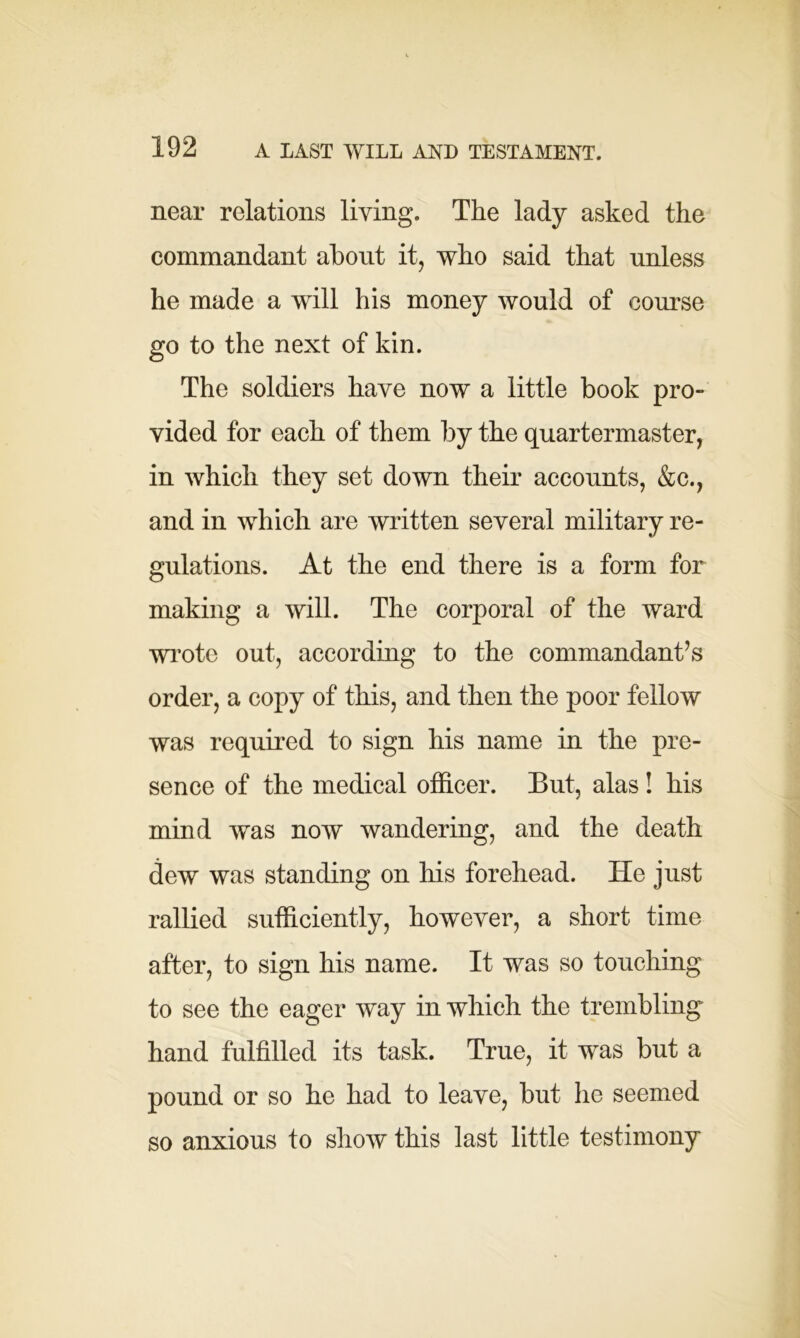 near relations living. The lady asked the commandant about it, who said that unless he made a will his money would of course go to the next of kin. The soldiers have now a little book pro- vided for each of them by the quartermaster, in which they set down their accounts, &c., and in which are written several military re- gulations. At the end there is a form for making a will. The corporal of the ward wrote out, according to the commandant’s order, a copy of this, and then the poor fellow was required to sign his name in the pre- sence of the medical officer. But, alas! his mind was now wandering, and the death dew was standing on Iris forehead. He just rallied sufficiently, however, a short time after, to sign his name. It was so touching to see the eager way in which the trembling hand fulfilled its task. True, it was but a pound or so he had to leave, but he seemed so anxious to show this last little testimony
