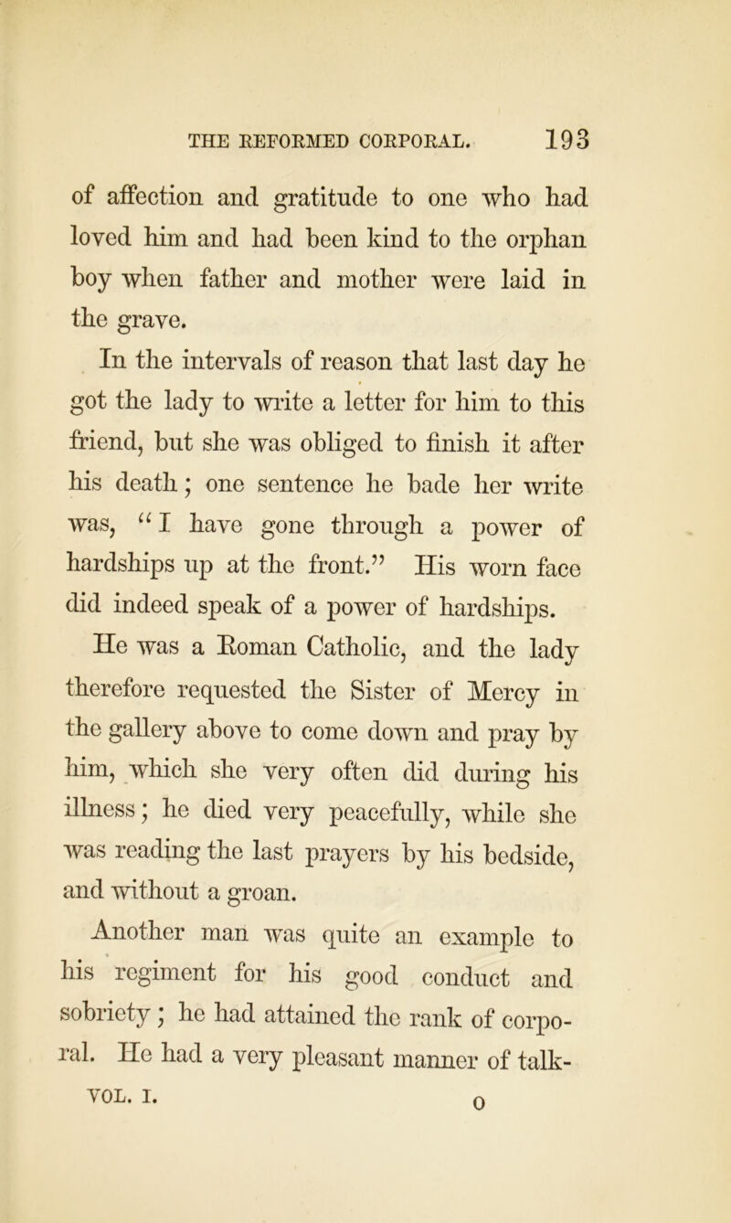 of affection and gratitude to one who had loved him and had been kind to the orphan boy when father and mother were laid in the grave. In the intervals of reason that last day he got the lady to write a letter for him to this friend, but she was obliged to finish it after his death; one sentence he bade her write was, “ I have gone through a power of hardships up at the front.” His worn face did indeed speak of a power of hardships. He was a Roman Catholic, and the lady therefore requested the Sister of Mercy in the gallery above to come down and pray by him, which she very often did during his illness * he died very peacefully, while she was reading the last prayers by his bedside, and without a groan. Another man was quite an example to « his regiment for his good conduct and sobriety, he had attained the rank of corpo- ral. He had a very pleasant manner of talk- VOL. i. o