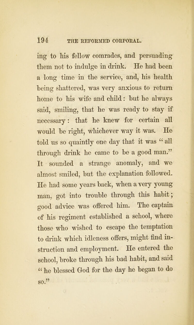 ing to his fellow comrades, and persuading them not to indulge in drink. He had been a long time in the service, and, his health being shattered, was very anxious to return home to his wife and child: but he always said, smiling, that he was ready to stay if necessary: that he knew for certain all would be right, whichever way it was. He told us so quaintly one day that it was “ all through drink he came to be a good man.” It sounded a strange anomaly, and we almost smiled, but the explanation followed. He had some years back, when a very young man, got into trouble through this habit \ good advice was offered him. The captain of his regiment established a school, where those who wished to escape the temptation to drink which idleness offers, might find in- struction and employment. He entered the school, broke through his bad habit, and said “ he blessed God for the day he began to do so.”
