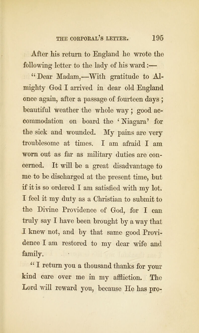 After his return to England he wrote the following letter to the lady of his ward:— 44 Dear Madam.—With gratitude to Al- mighty God I arrived in dear old England once again, after a passage of fourteen days ; beautiful weather the whole way ; good ac- commodation on board the 4 Niagara5 for the sick and wounded. My pains are very troublesome at times. I am afraid I am worn out as far as military duties are con- cerned. It will be a great disadvantage to me to be discharged at the present time, but if it is so ordered I am satisfied with my lot. I feel it my duty as a Christian to submit to the Divine Providence of God, for I can truly say I have been brought by a way that I knew not, and by that same good Provi- dence I am restored to my dear wife and family. 441 return you a thousand thanks for your kind care over me in my affliction. The Lord will reward you, because He has pro-