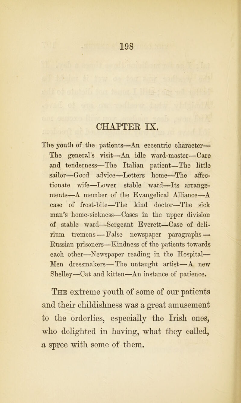 CHAPTER IX. The youth of the patients—An eccentric character— The generals visit—An idle ward-master—Care and tenderness—The Italian patient—The little sailor—Good advice—Letters home—The affec- tionate wife—Lower stable ward—Its arrange- ments—A member of the Evangelical Alliance—A case of frost-bite—The kind doctor—The sick man’s home-sickness—Cases in the upper division of stable ward—Sergeant Everett—Case of deli- rium tremens — False newspaper paragraphs — Russian prisoners—Kindness of the patients towards each other—Newspaper reading in the Hospital— Men dressmakers—The untaught artist—A new Shelley—Cat and kitten—An instance of patience. The extreme youth of some of our patients and their childishness was a great amusement to the orderlies, especially the Irish ones, who delighted in haying, what they called, a spree with some of them.