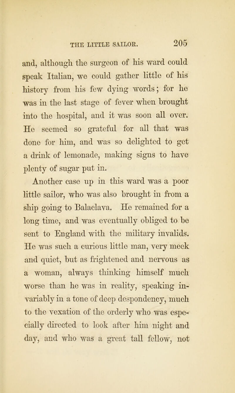 and, although the surgeon of his ward could speak Italian, we could gather little of his history from his few dying words ; for he was in the last stage of fever when brought into the hospital, and it was soon all over. He seemed so grateful for all that was done for him, and was so delighted to get a drink of lemonade, making signs to have plenty of sugar put in. Another case up in this ward was a poor little sailor, who was also brought in from a ship going to Balaclava. He remained for a long time, and was eventually obliged to be sent to England with the military invalids. He was such a curious little man, very meek and quiet, but as frightened and nervous as a woman, always thinking himself much worse than he was in reality, speaking in- variably in a tone of deep despondency, much to the vexation of the orderly who was espe- cially directed to look after him night and day, and who was a great tall fellow, not