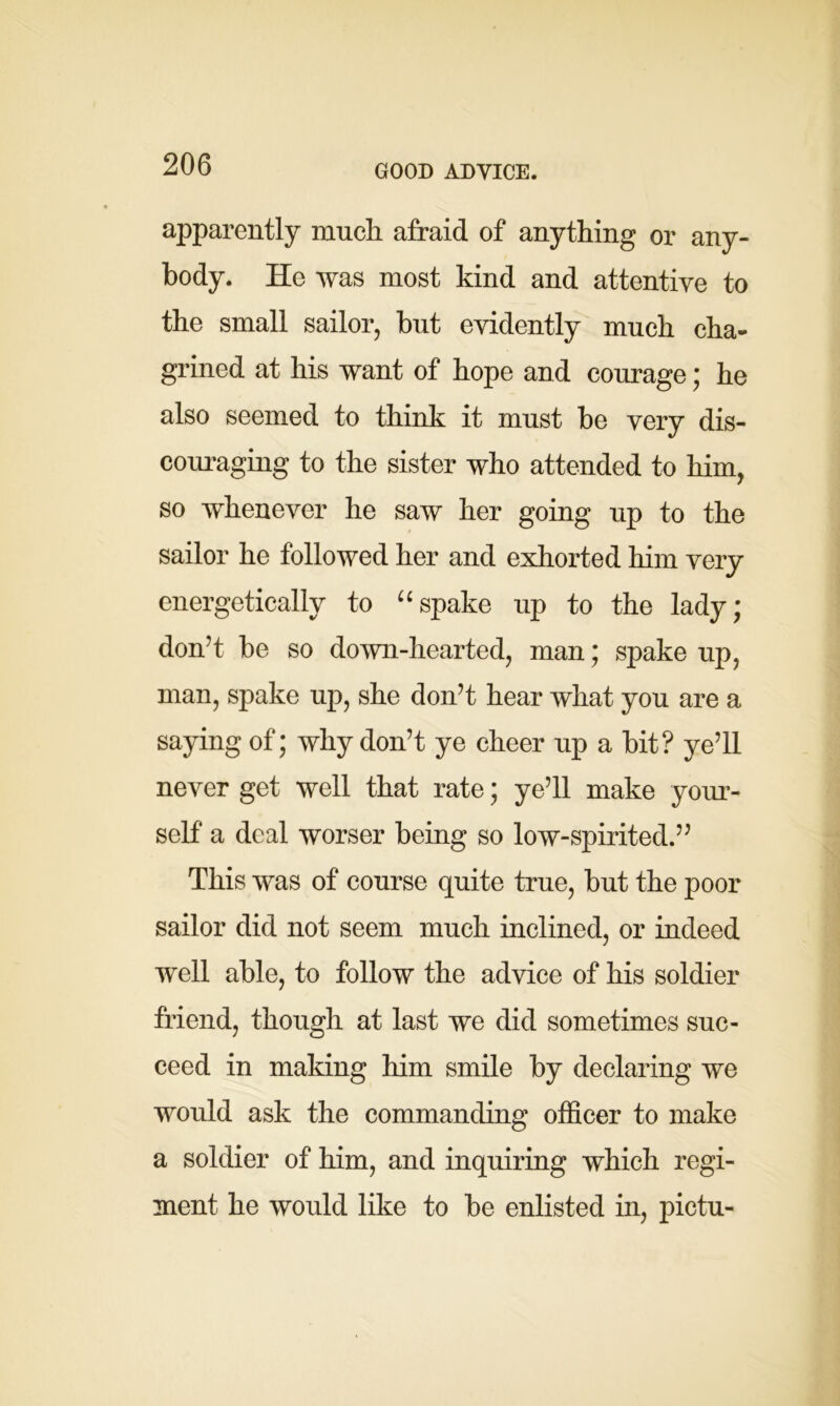GOOD ADVICE. apparently much afraid of anything or any- body. He was most kind and attentive to the small sailor, but evidently much cha- grined at his want of hope and courage; he also seemed to think it must be very dis- couraging to the sister who attended to him, so whenever he saw her going up to the sailor he followed her and exhorted him very energetically to “spake up to the lady; don’t be so down-hearted, man; spake up, man, spake up, she don’t hear what you are a saying of; why don’t ye cheer up a bit? ye’ll never get well that rate; ye’ll make your- self a deal worser being so low-spirited.” This was of course quite true, but the poor sailor did not seem much inclined, or indeed well able, to follow the advice of his soldier friend, though at last we did sometimes suc- ceed in making him smile by declaring we would ask the commanding officer to make a soldier of him, and inquiring which regi- ment he would like to be enlisted in, pictu-