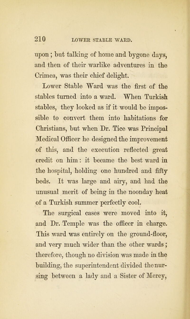 upon; but talking of home and bygone days, and then of their warlike adventures in the Crimea, was their chief delight. Lower Stable Ward was the first of the stables turned into a ward. When Turkish stables, they looked as if it would be impos- sible to convert them into habitations for Christians, but when Dr. Tice was Principal Medical Officer he designed the improvement of this, and the execution reflected great credit on him: it became the best ward in the hospital, holding one hundred and fifty beds. It was large and airy, and had the unusual merit of being in the noonday heat of a Turkish summer perfectly cool. The surgical cases were moved into it, and Dr. Temple was the officer in charge. This ward was entirely on the ground-floor, and very much wider than the other wards ; therefore, though no division was made in the building, the superintendent divided the nur- sing between a lady and a Sister of Mercy,