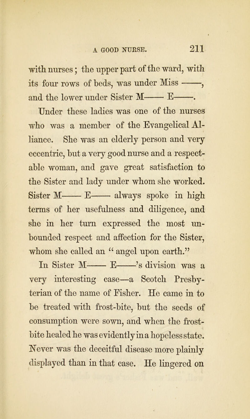 with nurses; the upper part of the ward, with its four rows of beds, was under Miss , and the lower under Sister M E . Under these ladies was one of the nurses who was a member of the Evangelical Al- liance. She was an elderly person and very eccentric, but a very good nurse and a respect- able woman, and gave great satisfaction to the Sister and lady under whom she worked. Sister M E always spoke in high terms of her usefulness and diligence, and she in her turn expressed the most un- bounded respect and affection for the Sister, whom she called an u angel upon earth.” In Sister M—— E ’s division was a very interesting case—a Scotch Presby- terian of the name of Fisher. He came in to be treated with frost-bite, but the seeds of consumption were sown, and when the frost- bite healed he was evidently in a hopeless state. Wever was the deceitful disease more plainly displayed than in that case. He lingered on