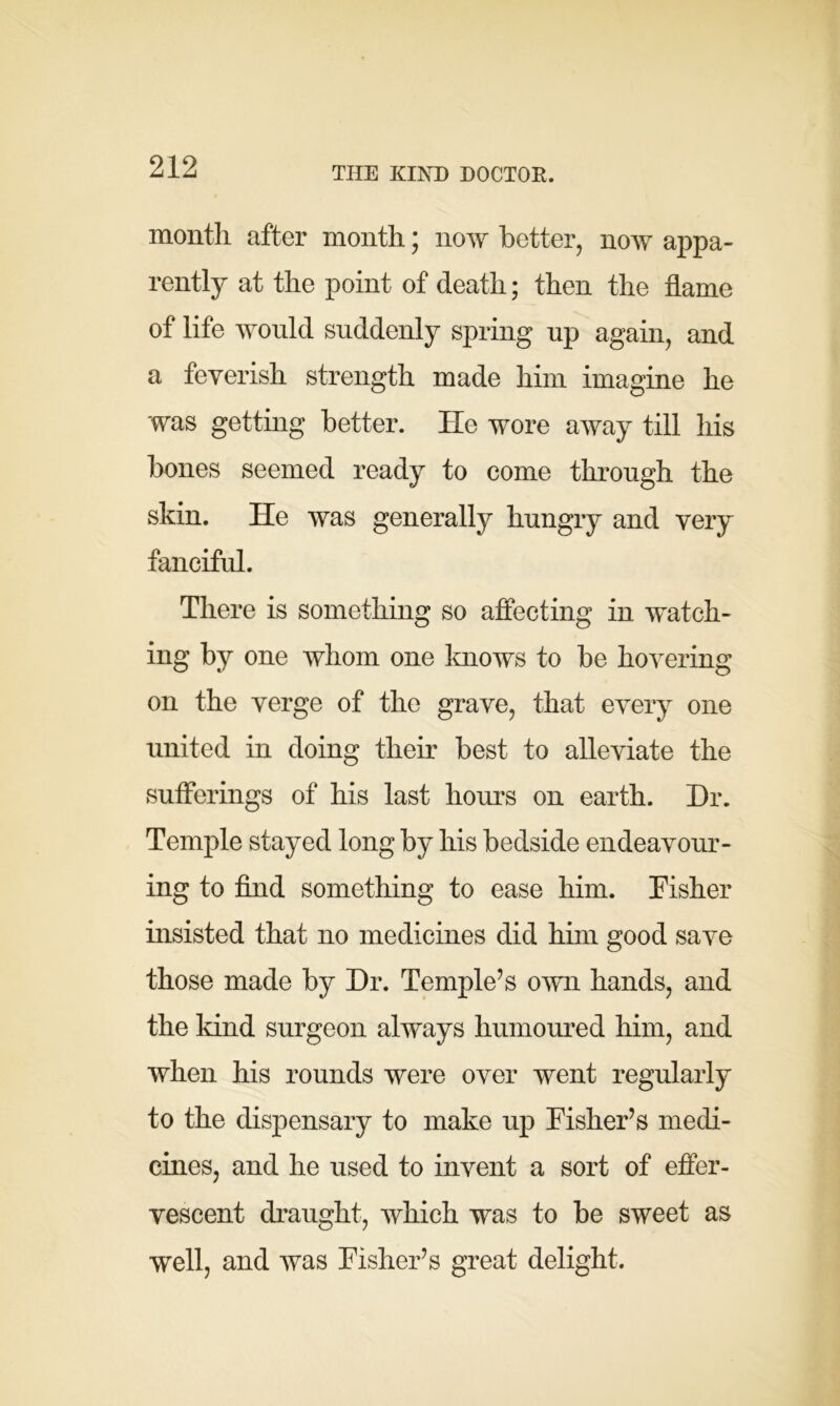 THE KIND DOCTOR. month after month; now better, now appa- rently at the point of death; then the flame of life would suddenly spring up again, and a feverish strength made him imagine he was getting better. He wore away till his bones seemed ready to come through the skin. He was generally hungry and very fanciful. There is something so affecting in watch- ing by one whom one knows to be hovering on the verge of the grave, that every one united in doing their best to alleviate the sufferings of his last hours on earth. Hr. Temple stayed long by his bedside endeavour- ing to find something to ease him. Fisher insisted that no medicines did him good save those made by Hr. Temple’s own hands, and the kind surgeon always humoured him, and when his rounds were over went regularly to the dispensary to make up Fisher’s medi- cines, and he used to invent a sort of effer- vescent draught, which was to be sweet as well, and was Fisher’s great delight.