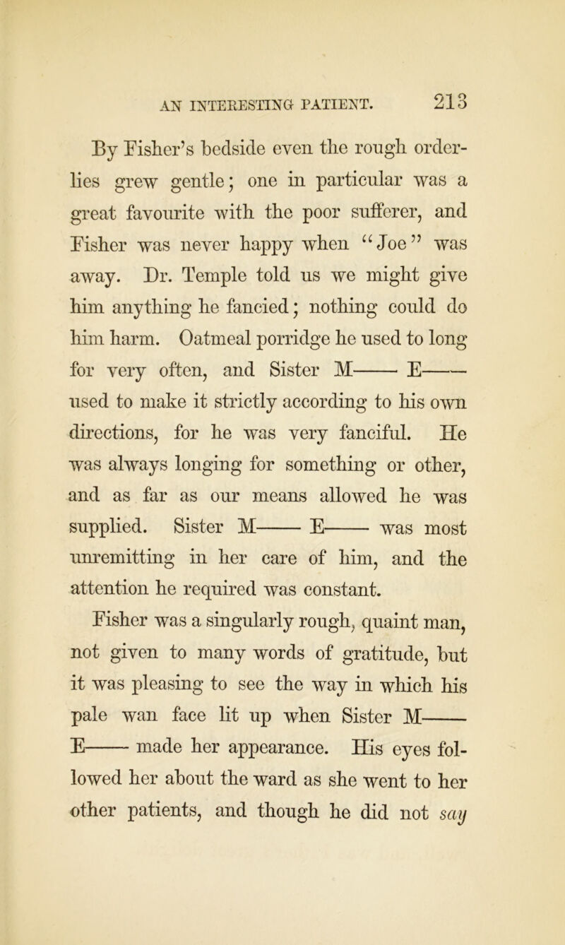 AN INTERESTING PATIENT. By Fisher’s bedside even the rough order- lies grew gentle; one in particular was a great favourite with the poor sufferer, and Fisher was never happy when uJoe” was away. Dr. Temple told us we might give him anything he fancied; nothing could do him harm. Oatmeal porridge he used to long for very often, and Sister M E used to make it strictly according to his own directions, for he was very fanciful. He was always longing for something or other, and as far as our means allowed he was supplied. Sister M E was most unremitting in her care of him, and the attention he required was constant. Fisher was a singularly rough, quaint man, not given to many words of gratitude, but it was pleasing to see the way in which his pale wan face lit up when Sister M E made her appearance. His eyes fol- lowed her about the ward as she went to her other patients, and though he did not say