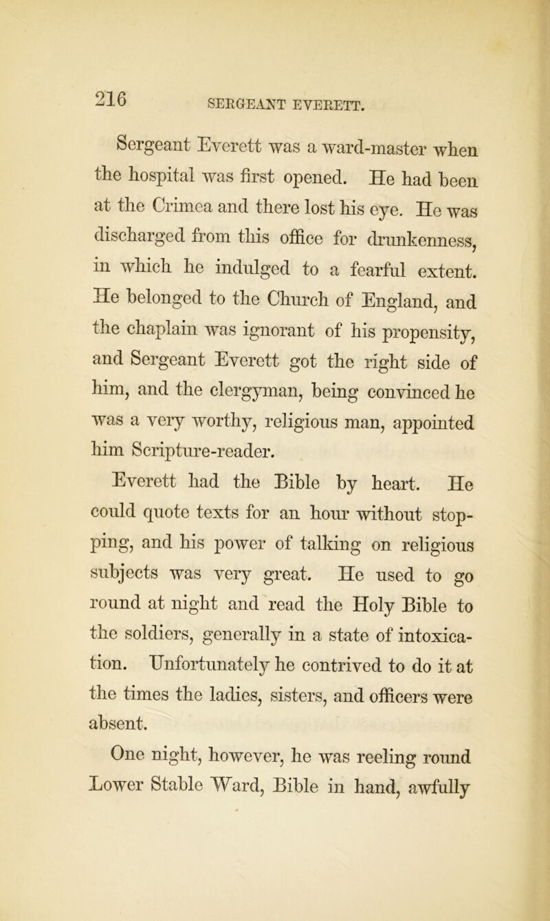 SERGEANT EVERETT. Sergeant Everett was a ward-master when the hospital was first opened. He had been at the Crimea and there lost his eye. He was discharged from this office for drunkenness, m which he indulged to a fearful extent. He belonged to the Church of England, and the chaplain was ignorant of his propensity, and Sergeant Everett got the right side of him, and the clergyman, being convinced he was a very worthy, religious man, appointed him Scrip time-reader. Everett had the Bible by heart. He could quote texts for an hour without stop- ping, and his power of talking on religious subjects was very great. He used to go round at night and read the Holy Bible to the soldiers, generally in a state of intoxica- tion. Unfortunately he contrived to do it at the times the ladies, sisters, and officers were absent. One night, however, he was reeling round Lower Stable Ward, Bible in hand, awfully