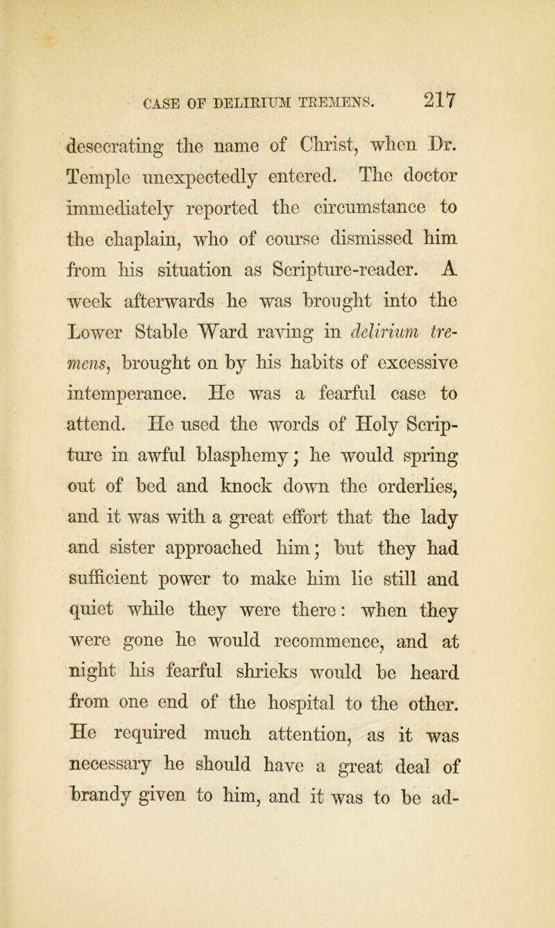 desecrating the name of Christ, when Dr. Temple unexpectedly entered. The doctor immediately reported the circumstance to the chaplain, who of course dismissed him from his situation as Scripture-reader. A week afterwards he was brought into the Lower Stable Ward raving in delirium tre- mens, brought on by his habits of excessive intemperance. He was a fearful case to attend. He used the words of Holy Scrip- ture in awful blasphemy; he would spring out of bed and knock down the orderlies, and it was with a great effort that the lady and sister approached him; but they had sufficient power to make him lie still and quiet while they were there: when they were gone he would recommence, and at night his fearful shrieks would be heard from one end of the hospital to the other. He required much attention, as it was necessary he should have a great deal of brandy given to him, and it was to be ad-