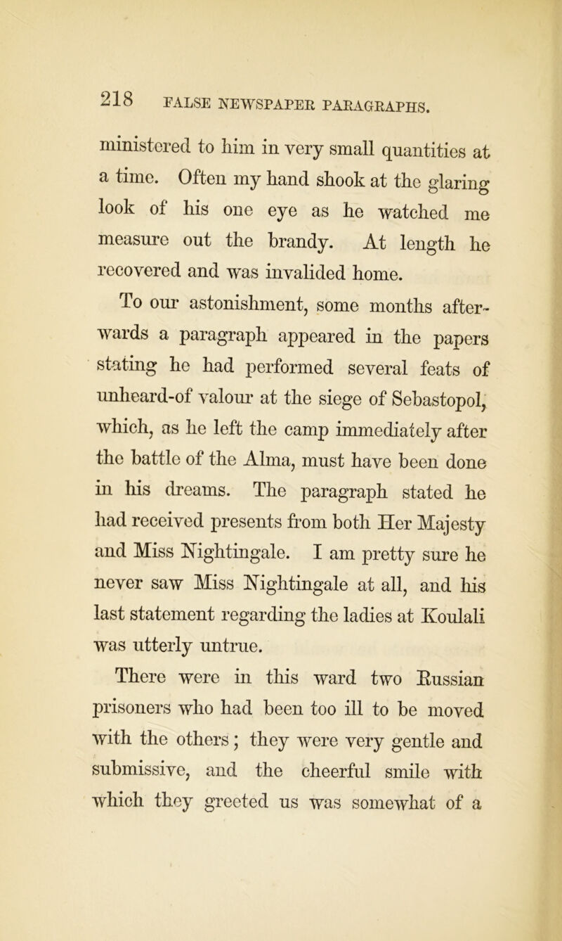 ministered to him in very small quantities at a time. Often my hand shook at the glaring look of his one eye as he watched me measure out the brandy. At length he recovered and was invalided home. To our astonishment, some months after- wards a paragraph appeared in the papers stating he had performed several feats of unheard-of valour at the siege of Sebastopol, which, as he left the camp immediately after the battle of the Alma, must have been done in his dreams. The paragraph stated he had received presents from both Her Majesty and Miss Nightingale. I am pretty sure he never saw Miss Nightingale at all, and his last statement regarding the ladies at Koulali was utterly untrue. There were in this ward two Eussian prisoners who had been too ill to he moved with the others; they were very gentle and submissive, and the cheerful smile with which they greeted us was somewhat of a