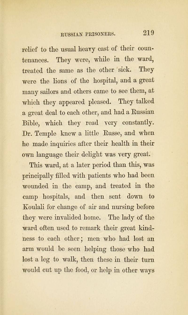 RUSSIAN PRISONERS. relief to the usual heavy cast of their coun- tenances. They were, while in the ward, treated the same as the other sick. They were the lions of the hospital, and a great many sailors and others came to see them, at which they appeared pleased. They talked \ a great deal to each other, and had a Russian Bible, which they read very constantly. Dr. Temple knew a little Russe, and when he made inquiries after their health in their own language their delight was very great. This ward, at a later period than this, was principally filled with patients who had been wounded in the camp, and treated in the camp hospitals, and then sent down to Koulali for change of air and nursing before they were invalided home. The lady of the ward often used to remark them great kind- ness to each other; men who had lost an arm would be seen helping those who had lost a leg to walk, then these in their turn would cut up the food, or help in other ways