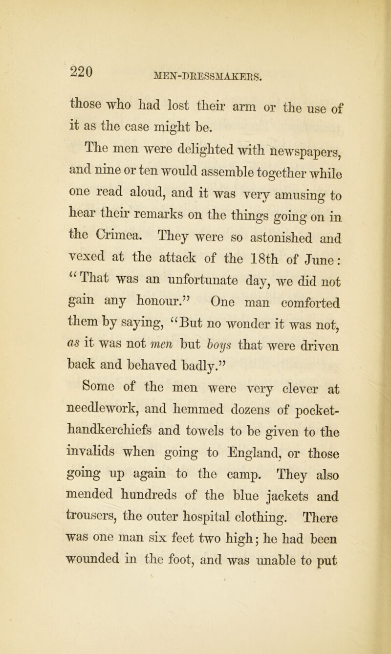 MEN-DRESSMAKERS. those who had lost their arm or the use of it as the case might he. The men were delighted with newspapers, and nine or ten would assemble together while one read aloud, and it was very amusing to hear their remarks on the things going on in the Crimea. They were so astonished and vexed at the attack of the 18th of June r u That was an unfortunate day, we did not gain any honour.” One man comforted them by saying, “But no wonder it was not, cis it was not men but boys that were driven back and behaved badly.” Some of the men were very clever at needlework, and hemmed dozens of pocket- handkerchiefs and towels to be given to the invalids when going to England, or those going up again to the camp. They also mended hundreds of the blue jackets and trousers, the outer hospital clothing. There was one man six feet two high; he had been wounded in the foot, and was unable to put