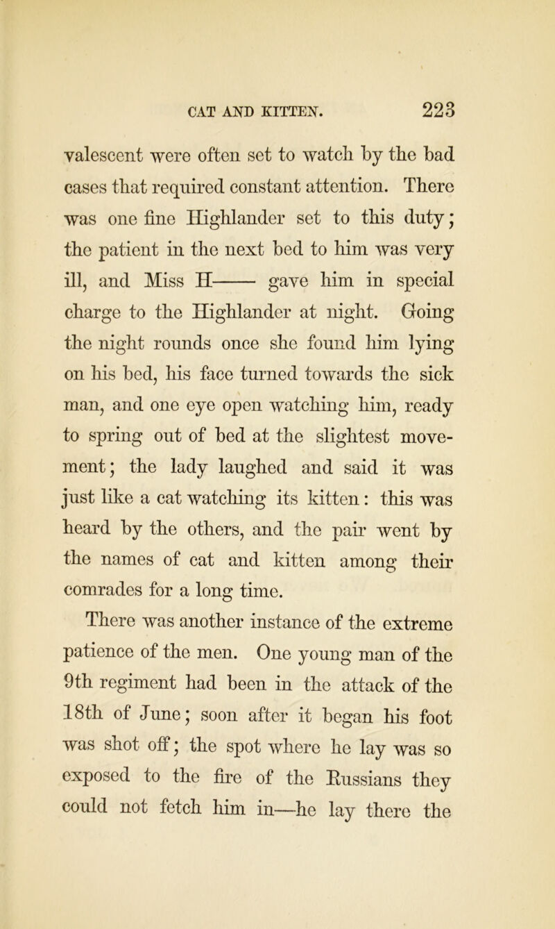 valescent were often set to watch by the bad cases that required constant attention. There was one fine Highlander set to this duty; the patient in the next bed to him was very ill, and Miss H - gave him in special charge to the Highlander at night. Going the night rounds once she found him lying on his bed, his face turned towards the sick man, and one eye open watching him, ready to spring out of bed at the slightest move- ment; the lady laughed and said it was just like a cat watching its kitten : this was heard by the others, and the pair went by the names of cat and kitten among their comrades for a long time. There was another instance of the extreme patience of the men. One young man of the 9th regiment had been in the attack of the 18th of June; soon after it began his foot was shot off; the spot where he lay was so exposed to the fire of the Russians they could not fetch him in—he lay there the