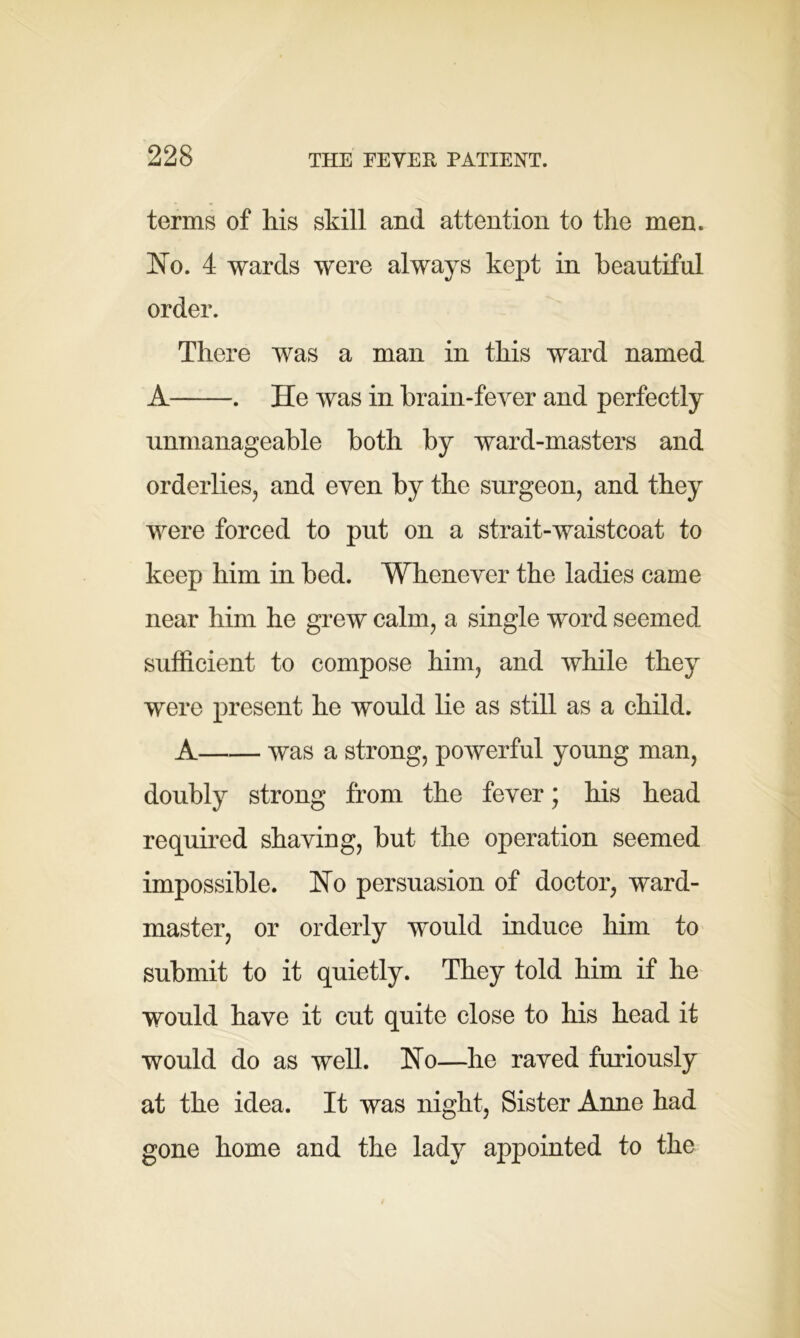 terms of his skill and attention to the men. Ho. 4 wards were always kept in beautiful order. There was a man in this ward named A . He was in brain-fever and perfectly unmanageable both by ward-masters and orderlies, and even by the surgeon, and they were forced to put on a strait-waistcoat to keep him in bed. Whenever the ladies came near him he grew calm, a single word seemed, sufficient to compose him, and while they were present he would lie as still as a child. A was a strong, powerful young man, doubly strong from the fever; his head required shaving, but the operation seemed impossible. Ho persuasion of doctor, ward- master, or orderly would induce him to submit to it quietly. They told him if he would have it cut quite close to his head it would do as well. Ho—he raved furiously at the idea. It was night, Sister Anne had gone home and the lady appointed to the