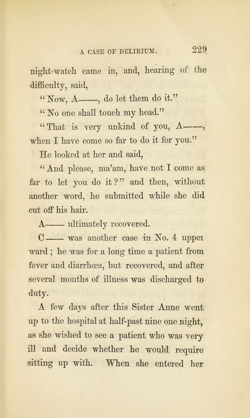 A CASE OF DELIRIUM. 229; night-watch came in, and, hearing ot the difficulty, said, u Now, A , do let them do it.” “ No one shall touch my head.” 11 That is very unkind of you, A , when I have come so far to do it for you.” He looked at her and said, u And please, ma’am, have not I come as far to let you do it?” and then, without another word, he submitted while she did cut off his hair. A ultimately recovered. C was another case in Ho. 4 upper ward ; he was for a long time a patient from fever and diarrhoea, hut recovered, and after several months of illness was discharged to duty. A few days after this Sister Anne went up to the hospital at half-past nine one night, as she wished to see a patient who was very ill and decide whether he would require sitting up with. When she entered her