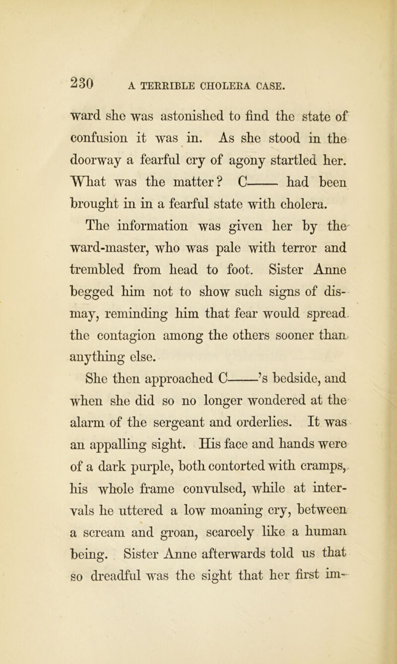 A TERRIBLE CHOLERA CASE. ward she was astonished to find the state of confusion it was in. As she stood in the doorway a fearful cry of agony startled her. What was the matter? C had been brought in in a fearful state with cholera. The information was given her by the ward-master, who was pale with terror and trembled from head to foot. Sister Anne begged him not to show such signs of dis- may, reminding him that fear would spread the contagion among the others sooner than anything else. She then approached C ?s bedside, and when she did so no longer wondered at the alarm of the sergeant and orderlies. It was an appalling sight. His face and hands were of a dark purple, both contorted with cramps, his whole frame convulsed, while at inter- vals he uttered a low moaning cry, between a scream and groan, scarcely like a human being. Sister Anne afterwards told us that so dreadful was the sight that her first im-