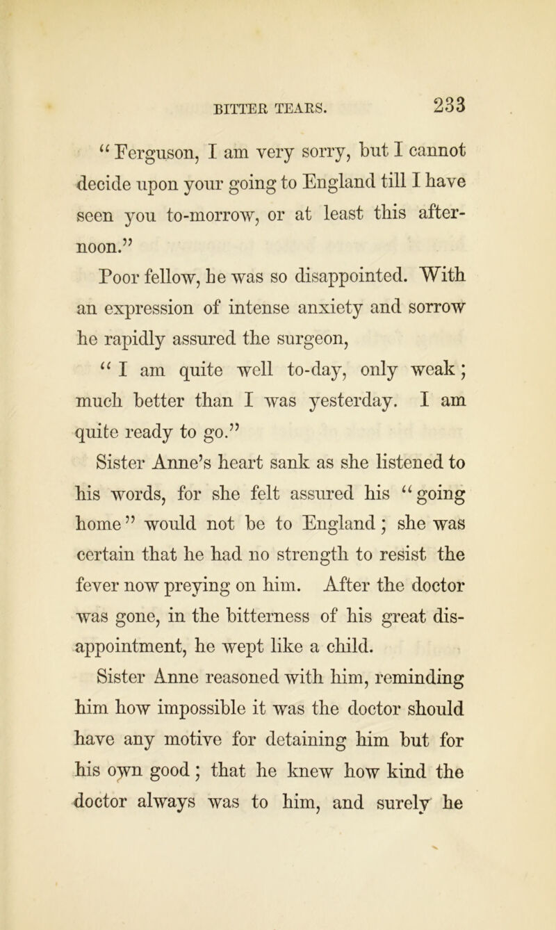 BITTER TEARS. “ Ferguson, I am very sorry, but I cannot decide upon your going to England till I have seen you to-morrow, or at least this after- noon.’7 Poor fellow, he was so disappointed. With an expression of intense anxiety and sorrow he rapidly assured the surgeon, u I am quite well to-day, only weak; much better than I was yesterday. I am quite ready to go.” Sister Anne’s heart sank as she listened to his words, for she felt assured his u going home ” would not be to England; she was certain that he had no strength to resist the fever now preying on him. After the doctor was gone, in the bitterness of his great dis- appointment, he wept like a child. Sister Anne reasoned with him, reminding him how impossible it was the doctor should have any motive for detaining him but for his oym good; that he knew how kind the doctor always was to him, and surely he