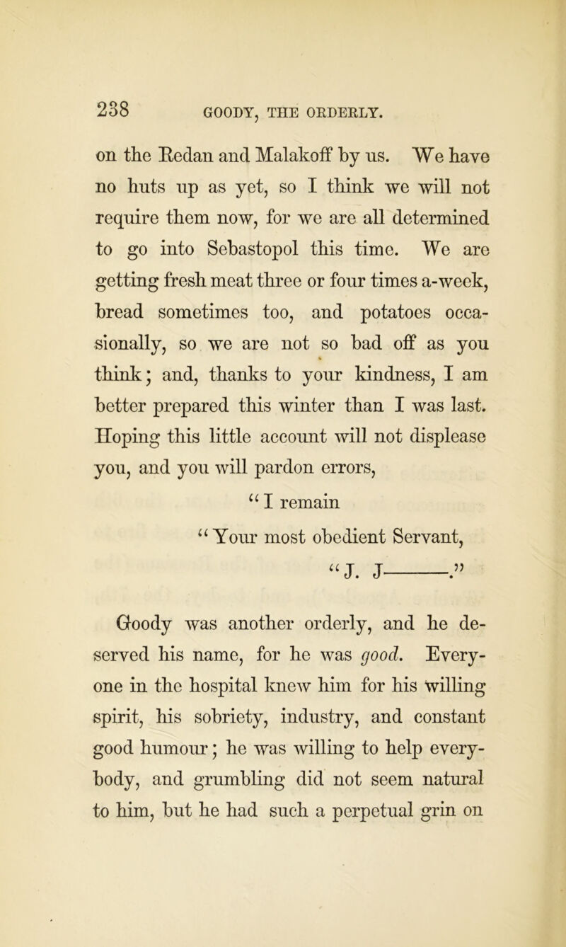 GOODY, THE ORDERLY. on the Redan and Malakoff by ns. We have no huts up as yet, so I think we will not require them now, for we are all determined to go into Sebastopol this time. We are getting fresh meat three or four times a-week, bread sometimes too, and potatoes occa- sionally, so we are not so bad off as you * think; and, thanks to your kindness, I am better prepared this winter than I was last. Hoping this little account will not displease you, and you will pardon errors, u I remain “ Your most obedient Servant, “J. J ” Goody was another orderly, and he de- served his name, for he was good. Every- one in the hospital knew him for his willing spirit, his sobriety, industry, and constant good humour; he was willing to help every- body, and grumbling did not seem natural to him, but he had such a perpetual grin on