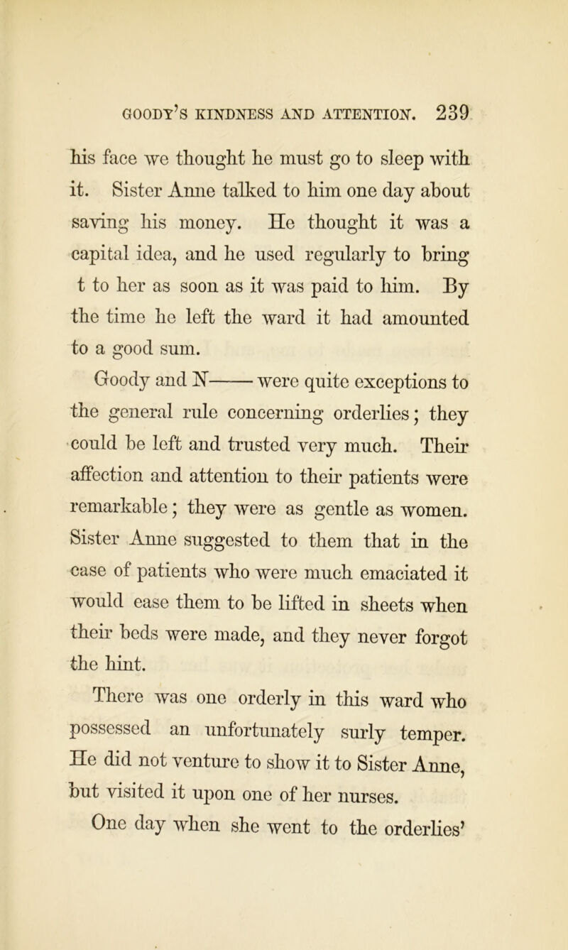 his face we thought he must go to sleep with it. Sister Anne talked to him one day about saving his money. He thought it was a capital idea, and he used regularly to bring t to her as soon as it was paid to him. By the time he left the ward it had amounted to a good sum. Goody and H were quite exceptions to the general rule concerning orderlies; they could be left and trusted very much. Their affection and attention to their patients were remarkable; they were as gentle as women. Sister Anne suggested to them that in the case of patients who were much emaciated it would ease them to be lifted in sheets when their beds were made, and they never forgot the hint. There was one orderly in this ward who possessed an unfortunately surly temper. He did not venture to show it to Sister Anne, out visited it upon one of her nurses. One day when she went to the orderlies’