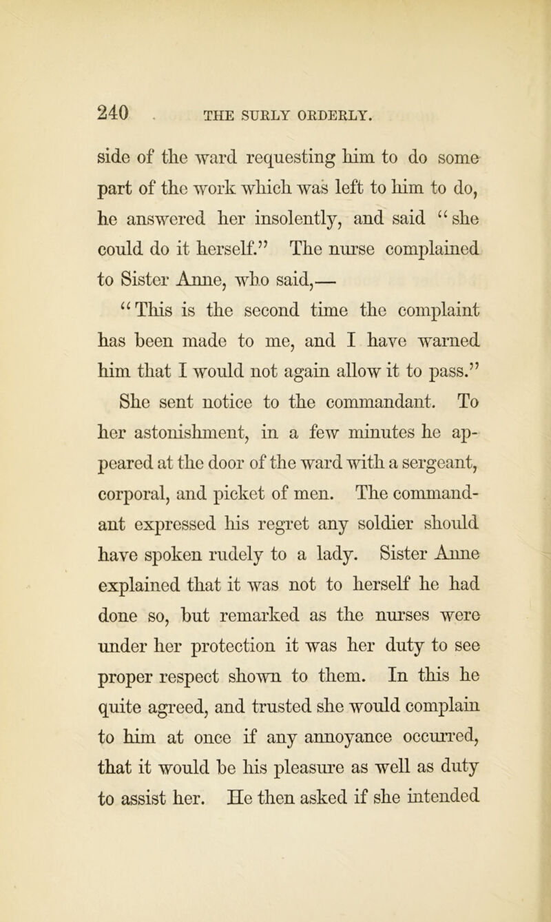 side of the ward requesting him to do some part of the work which was left to him to do, he answered her insolently, and said “she could do it herself.77 The nurse complained to Sister Anne, who said,— “ This is the second time the complaint has been made to me, and I have warned him that I would not again allow it to pass.’7 She sent notice to the commandant. To her astonishment, in a few minutes he ap- peared at the door of the ward with a sergeant, corporal, and picket of men. The command- ant expressed his regret any soldier should have spoken rudely to a lady. Sister Anne explained that it was not to herself he had done so, but remarked as the nurses were under her protection it was her duty to see proper respect shown to them. In this he quite agreed, and trusted she would complain to him at once if any annoyance occurred, that it would be his pleasure as well as duty to assist her. He then asked if she intended