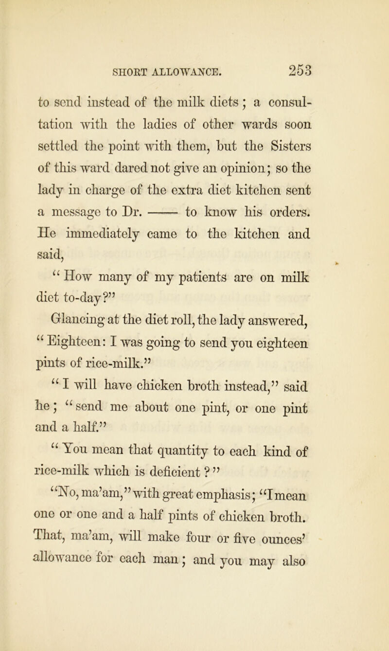 to send instead of the milk diets; a consul- tation with the ladies of other wards soon settled the point with them, but the Sisters of this ward dared not give an opinion; so the lady in charge of the extra diet kitchen sent a message to Dr. to know his orders. He immediately came to the kitchen and said, u How many of my patients are on milk diet to-day ?” Glancing at the diet roll, the lady answered, “ Eighteen: I was going to send you eighteen pints of rice-milk.” u I will have chicken broth instead,” said lie; u send me about one pint, or one pint and a half.” “ You mean that quantity to each kind of rice-milk which is deficient ? ” uNo, ma’am,” with great emphasis; “Imean one or one and a half pints of chicken broth. That, ma’am, will make four or five ounces’ allowance for each man; and you may also