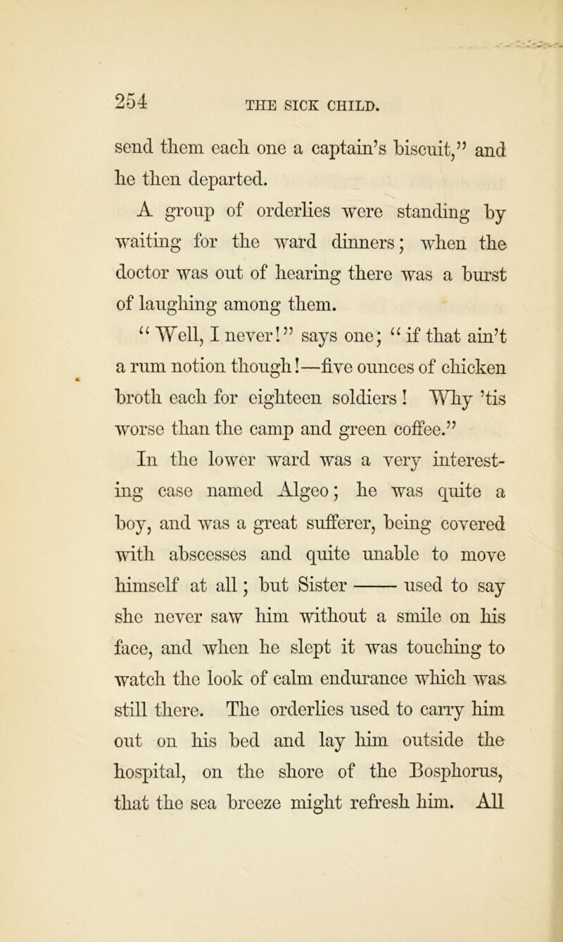 THE SICK CHILD. send tliem each one a captain’s biscuit/’ and he then departed. A group of orderlies were standing by waiting for the ward dinners; when the doctor was out of hearing there was a burst of laughing among them. “ Well, I never!” says one; “ if that ain’t a rum notion though!—five ounces of chicken broth each for eighteen soldiers ! Why ’tis worse than the camp and green coffee.” In the lower ward was a very interest- ing case named Algeo; he was quite a boy, and was a great sufferer, being covered with abscesses and quite unable to move himself at all; but Sister used to say she never saw him without a smile on his face, and when he slept it was touching to watch the look of calm endurance which was. still there. The orderlies used to carry him out on his bed and lay him outside the hospital, on the shore of the Eosphorus, that the sea breeze might refresh him. All