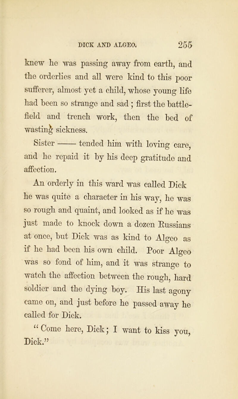 knew he was passing away from earth, and the orderlies and all were kind to this poor sufferer, almost yet a child, whose young life had been so strange and sad ; first the battle- field and trench work, then the bed of wasting sickness. Sister tended him with loving care, and he repaid it by his deep gratitude and affection. An orderly in this ward was called Dick he was quite a character in his way, he was so rough and quaint, and looked as if he was just made to knock down a dozen Russians at once, but Dick was as kind to Algeo as if he had been his own child. Poor Algeo was so fond of him, and it was strange to watch the affection between the rough, hard soldier and the dying boy. His last agony came on, and just before he passed away he called for Dick. “ Come here, Dick; I want to kiss you, Dick.”