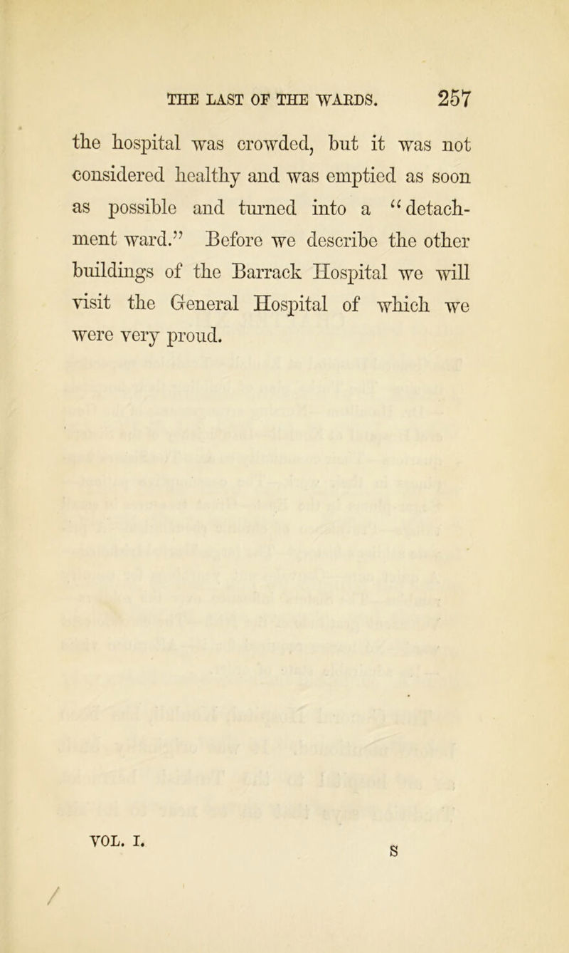 the hospital was crowded, but it was not considered healthy and was emptied as soon as possible and turned into a u detach- ment ward.'1 Before we describe the other buildings of the Barrack Hospital we will visit the General Hospital of which we were very proud. VOL. i. s